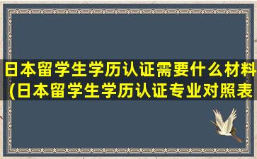 日本留学生学历认证需要什么材料(日本留学生学历认证专业对照表)