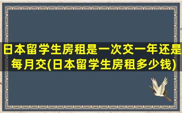 日本留学生房租是一次交一年还是每月交(日本留学生房租多少钱)