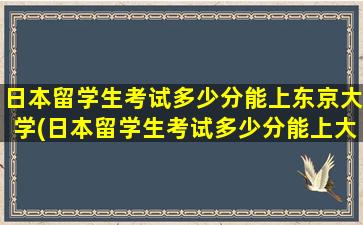 日本留学生考试多少分能上东京大学(日本留学生考试多少分能上大学)