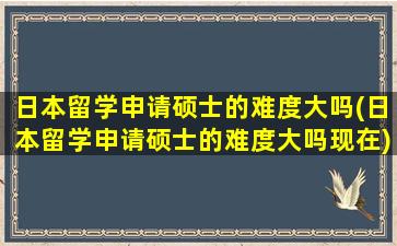 日本留学申请硕士的难度大吗(日本留学申请硕士的难度大吗现在)