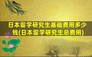 日本留学研究生基础费用多少钱(日本留学研究生总费用)