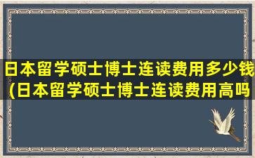 日本留学硕士博士连读费用多少钱(日本留学硕士博士连读费用高吗)