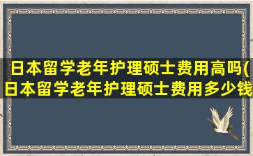 日本留学老年护理硕士费用高吗(日本留学老年护理硕士费用多少钱)