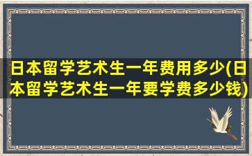 日本留学艺术生一年费用多少(日本留学艺术生一年要学费多少钱)