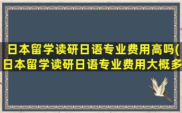 日本留学读研日语专业费用高吗(日本留学读研日语专业费用大概多少)