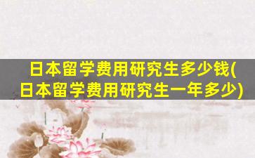 日本留学费用研究生多少钱(日本留学费用研究生一年多少)