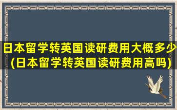 日本留学转英国读研费用大概多少(日本留学转英国读研费用高吗)