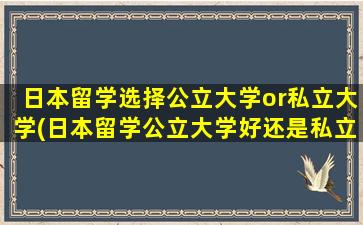 日本留学选择公立大学or私立大学(日本留学公立大学好还是私立大学好)