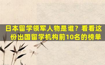 日本留学领军人物是谁？看看这份出国留学机构前10名的榜单