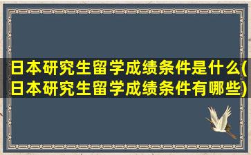 日本研究生留学成绩条件是什么(日本研究生留学成绩条件有哪些)