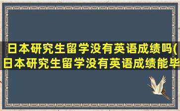 日本研究生留学没有英语成绩吗(日本研究生留学没有英语成绩能毕业吗)