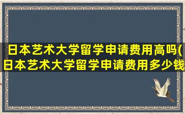 日本艺术大学留学申请费用高吗(日本艺术大学留学申请费用多少钱)