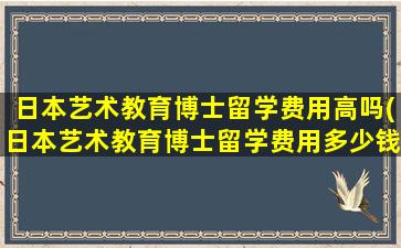 日本艺术教育博士留学费用高吗(日本艺术教育博士留学费用多少钱)