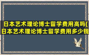 日本艺术理论博士留学费用高吗(日本艺术理论博士留学费用多少钱)