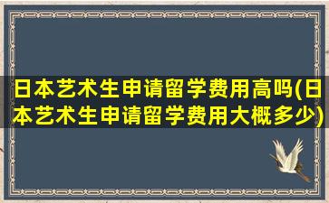 日本艺术生申请留学费用高吗(日本艺术生申请留学费用大概多少)