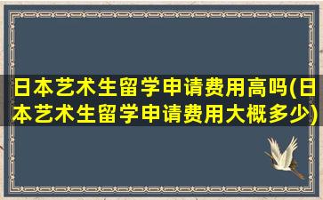 日本艺术生留学申请费用高吗(日本艺术生留学申请费用大概多少)