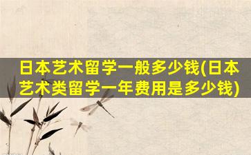 日本艺术留学一般多少钱(日本艺术类留学一年费用是多少钱)