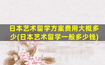 日本艺术留学方案费用大概多少(日本艺术留学一般多少钱)