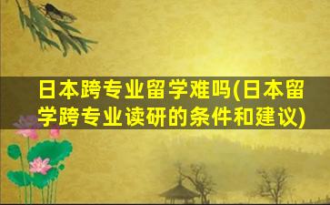 日本跨专业留学难吗(日本留学跨专业读研的条件和建议)