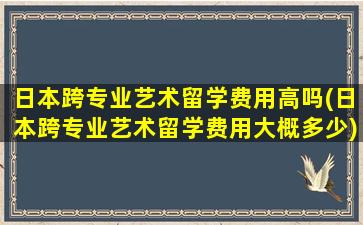 日本跨专业艺术留学费用高吗(日本跨专业艺术留学费用大概多少)