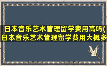 日本音乐艺术管理留学费用高吗(日本音乐艺术管理留学费用大概多少)