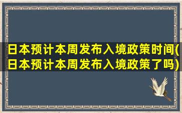 日本预计本周发布入境政策时间(日本预计本周发布入境政策了吗)