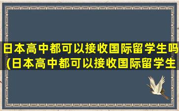 日本高中都可以接收国际留学生吗(日本高中都可以接收国际留学生吗现在)