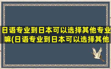 日语专业到日本可以选择其他专业嘛(日语专业到日本可以选择其他专业嘛)