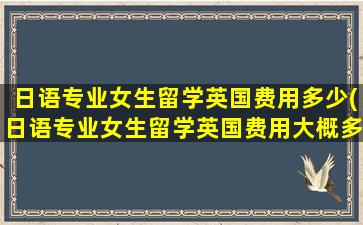 日语专业女生留学英国费用多少(日语专业女生留学英国费用大概多少)