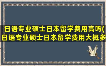 日语专业硕士日本留学费用高吗(日语专业硕士日本留学费用大概多少)