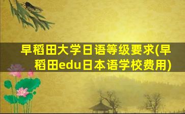 早稻田大学日语等级要求(早稻田edu日本语学校费用)