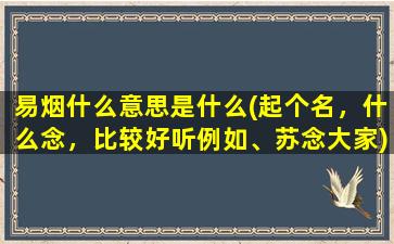 易烟什么意思是什么(起个名，什么念，比较好听例如、苏念大家)