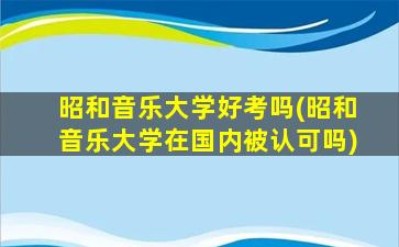 昭和音乐大学好考吗(昭和音乐大学在国内被认可吗)