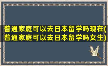 普通家庭可以去日本留学吗现在(普通家庭可以去日本留学吗女生)