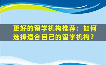 更好的留学机构推荐：如何选择适合自己的留学机构？