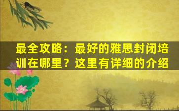 最全攻略：最好的雅思封闭培训在哪里？这里有详细的介绍