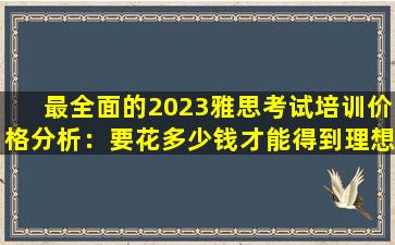 最全面的2023雅思考试培训价格分析：要花多少钱才能得到理想的分数？