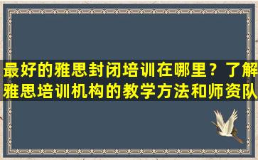 最好的雅思封闭培训在哪里？了解雅思培训机构的教学方法和师资队伍