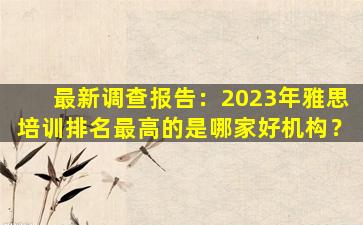 最新调查报告：2023年雅思培训排名最高的是哪家好机构？