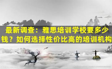 最新调查：雅思培训学校要多少钱？如何选择性价比高的培训机构