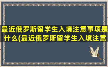 最近俄罗斯留学生入境注意事项是什么(最近俄罗斯留学生入境注意事项)