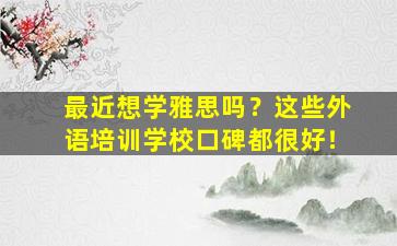 最近想学雅思吗？这些外语培训学校口碑都很好！