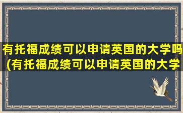 有托福成绩可以申请英国的大学吗(有托福成绩可以申请英国的大学吗高中)