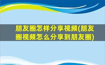 朋友圈怎样分享视频(朋友圈视频怎么分享到朋友圈)