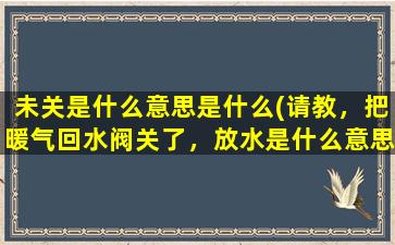 未关是什么意思是什么(请教，把暖气回水阀关了，放水是什么意思。放水就热，不放水就凉怎么解决。是把回水关了放热所有暖气么)