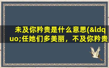 未及你矜贵是什么意思(“任她们多美丽，不及你矜贵”是那首歌的歌词)