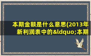 本期金额是什么意思(2013年新利润表中的“本期金额”和“上期金额”怎么填写本期是指本月吗上期呢)