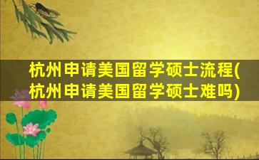 杭州申请美国留学硕士流程(杭州申请美国留学硕士难吗)