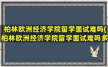 柏林欧洲经济学院留学面试难吗(柏林欧洲经济学院留学面试难吗多少分)