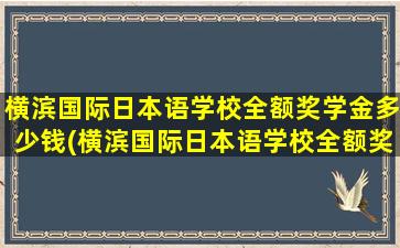 横滨国际日本语学校全额奖学金多少钱(横滨国际日本语学校全额奖学金多少钱一个月)